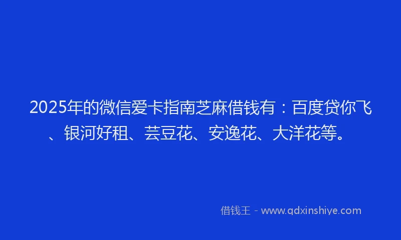 2025年的微信爱卡指南芝麻借钱有：百度贷你飞、银河好租、芸豆花、安逸花、大洋花等。