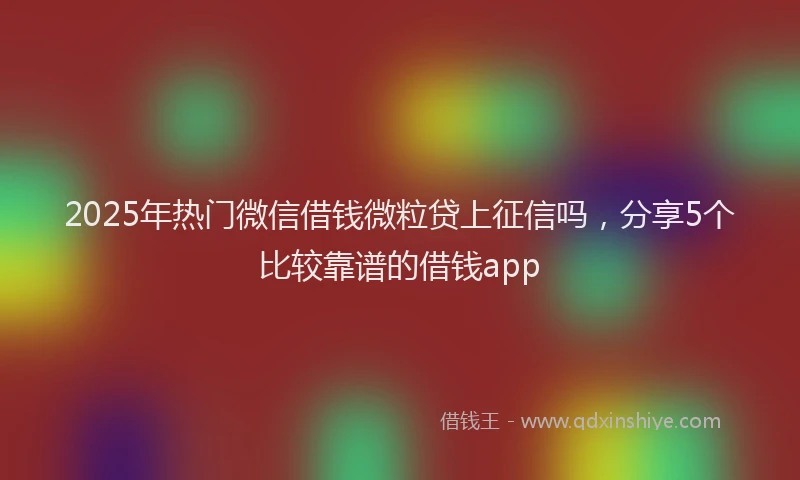 2025年热门微信借钱微粒贷上征信吗，分享5个比较靠谱的借钱app
