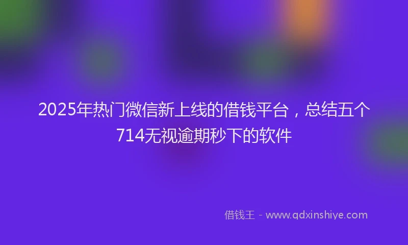 2025年热门微信新上线的借钱平台，总结五个714无视逾期秒下的软件