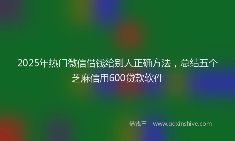 2025年热门微信借钱给别人正确方法，总结五个芝麻信用600贷款软件