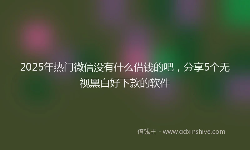 2025年热门微信没有什么借钱的吧，分享5个无视黑白好下款的软件