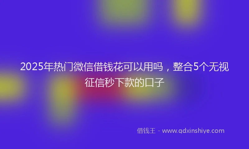 2025年热门微信借钱花可以用吗，整合5个无视征信秒下款的口子