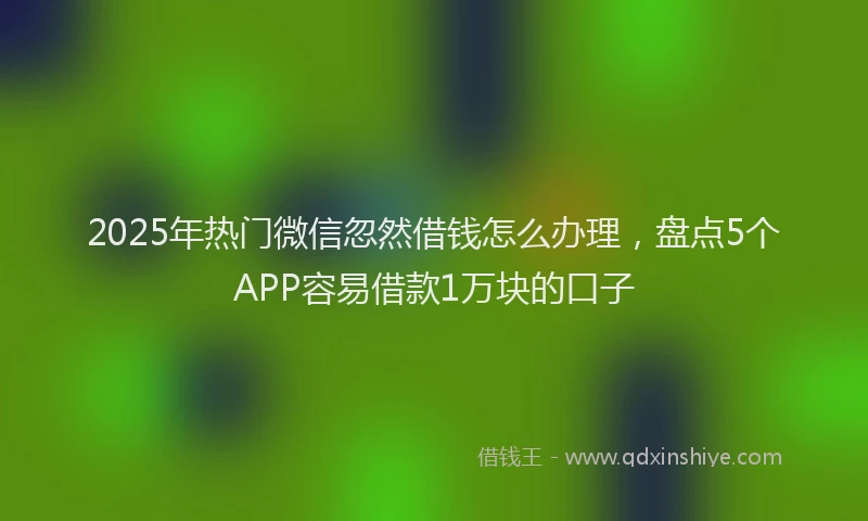 2025年热门微信忽然借钱怎么办理，盘点5个APP容易借款1万块的口子