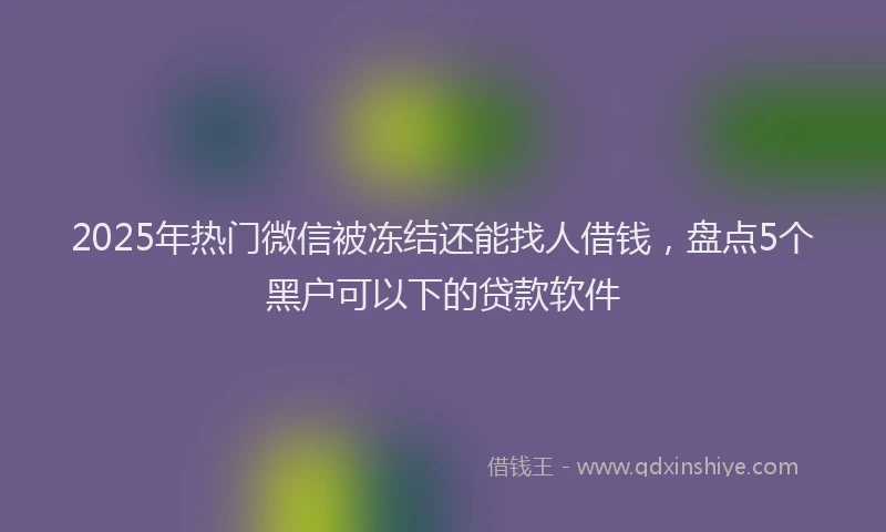 2025年热门微信被冻结还能找人借钱，盘点5个黑户可以下的贷款软件