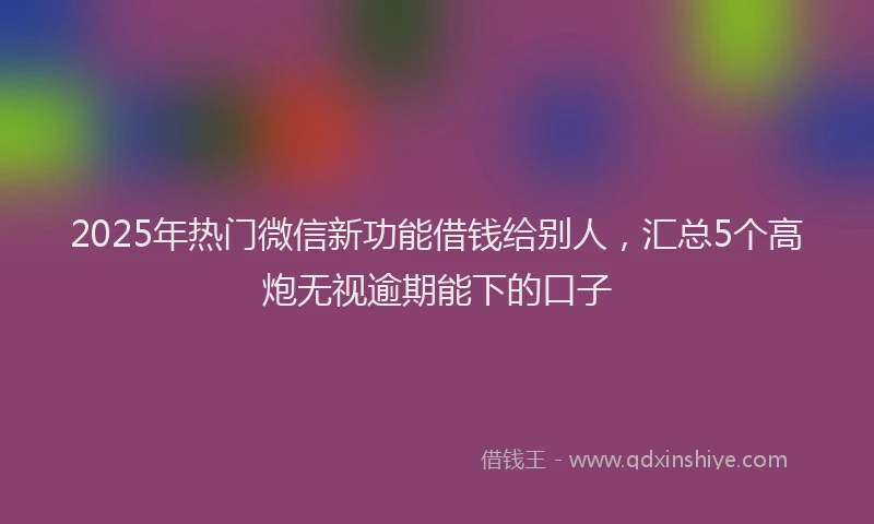 2025年热门微信新功能借钱给别人，汇总5个高炮无视逾期能下的口子