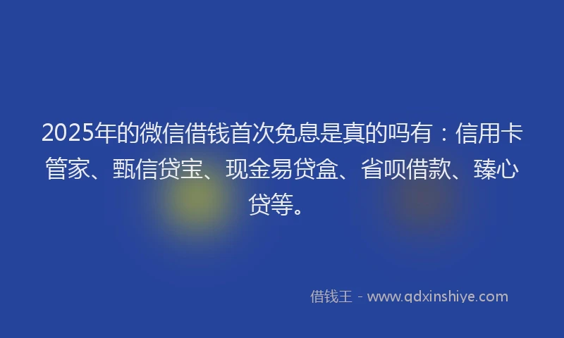 2025年的微信借钱首次免息是真的吗有：信用卡管家、甄信贷宝、现金易贷盒、省呗借款、臻心贷等。