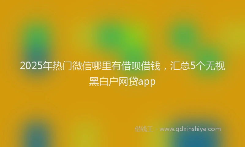 2025年热门微信哪里有借呗借钱，汇总5个无视黑白户网贷app