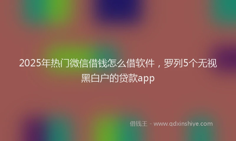 2025年热门微信借钱怎么借软件，罗列5个无视黑白户的贷款app