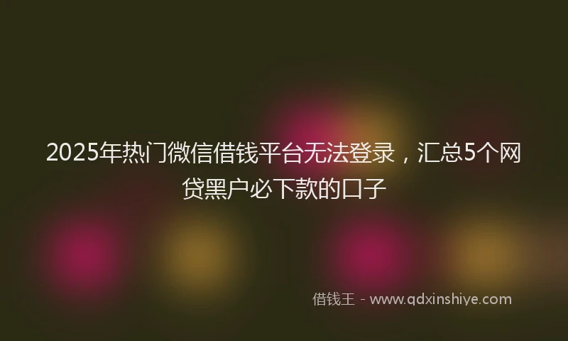 2025年热门微信借钱平台无法登录，汇总5个网贷黑户必下款的口子