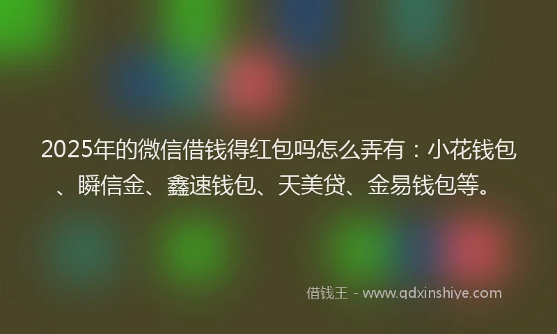 2025年的微信借钱得红包吗怎么弄有：小花钱包、瞬信金、鑫速钱包、天美贷、金易钱包等。