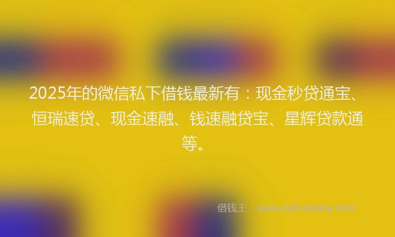2025年的微信私下借钱最新有：现金秒贷通宝、恒瑞速贷、现金速融、钱速融贷宝、星辉贷款通等。
