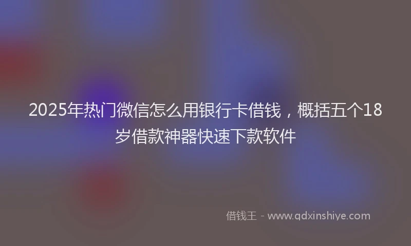 2025年热门微信怎么用银行卡借钱，概括五个18岁借款神器快速下款软件