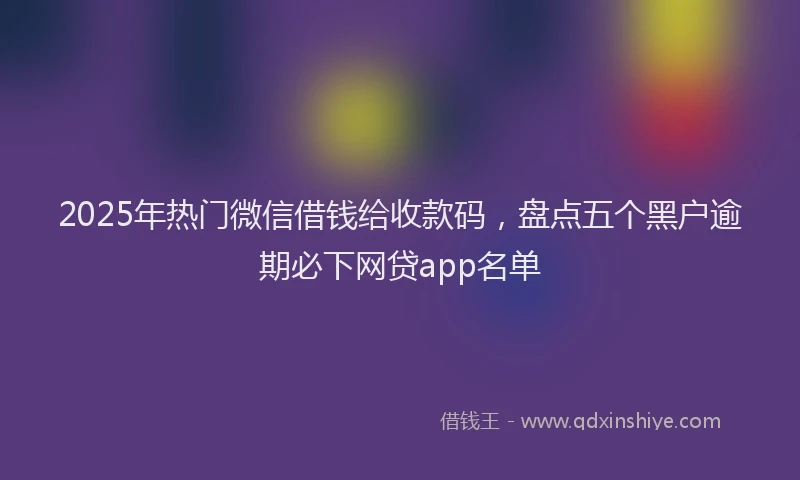 2025年热门微信借钱给收款码，盘点五个黑户逾期必下网贷app名单
