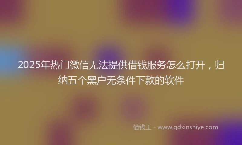 2025年热门微信无法提供借钱服务怎么打开，归纳五个黑户无条件下款的软件