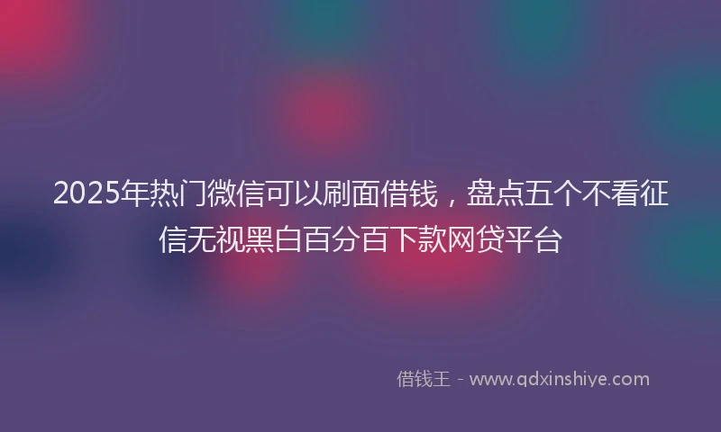 2025年热门微信可以刷面借钱，盘点五个不看征信无视黑白百分百下款网贷平台