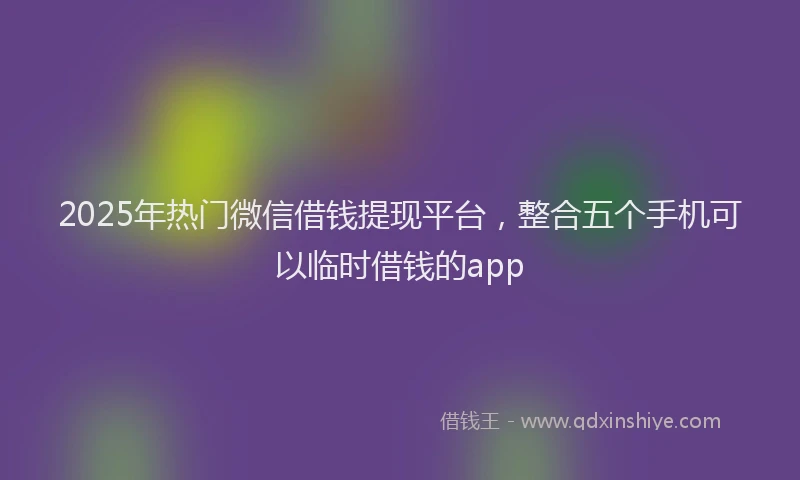 2025年热门微信借钱提现平台，整合五个手机可以临时借钱的app