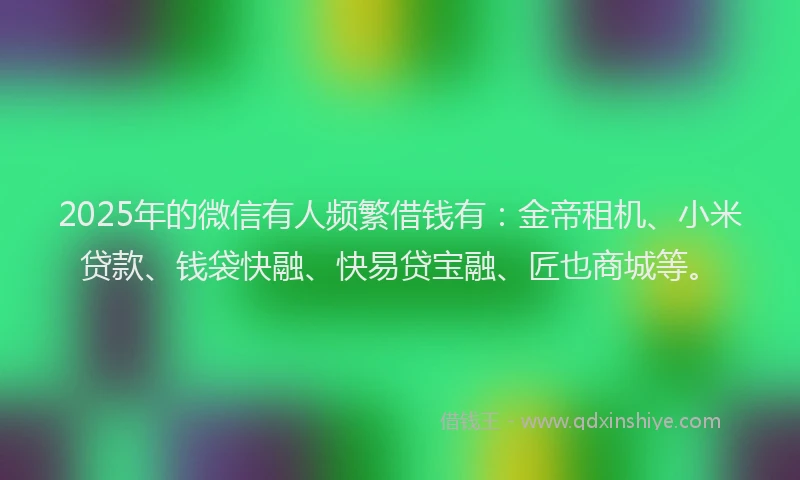 2025年的微信有人频繁借钱有：金帝租机、小米贷款、钱袋快融、快易贷宝融、匠也商城等。