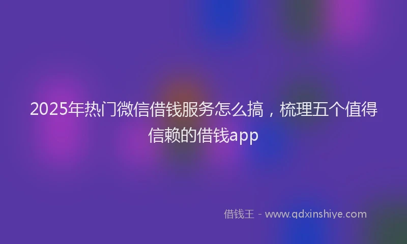 2025年热门微信借钱服务怎么搞，梳理五个值得信赖的借钱app