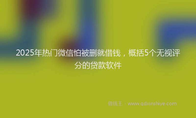 2025年热门微信怕被删就借钱，概括5个无视评分的贷款软件