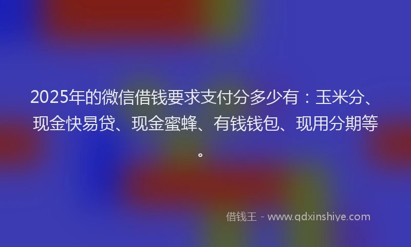 2025年的微信借钱要求支付分多少有：玉米分、现金快易贷、现金蜜蜂、有钱钱包、现用分期等。