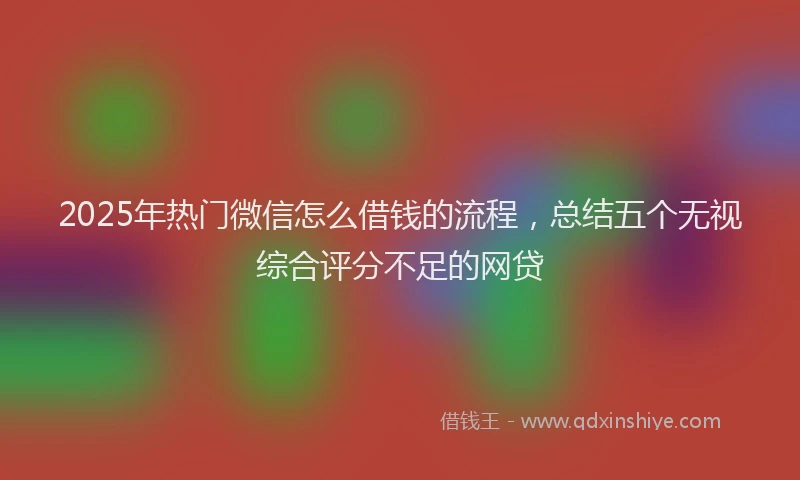2025年热门微信怎么借钱的流程，总结五个无视综合评分不足的网贷