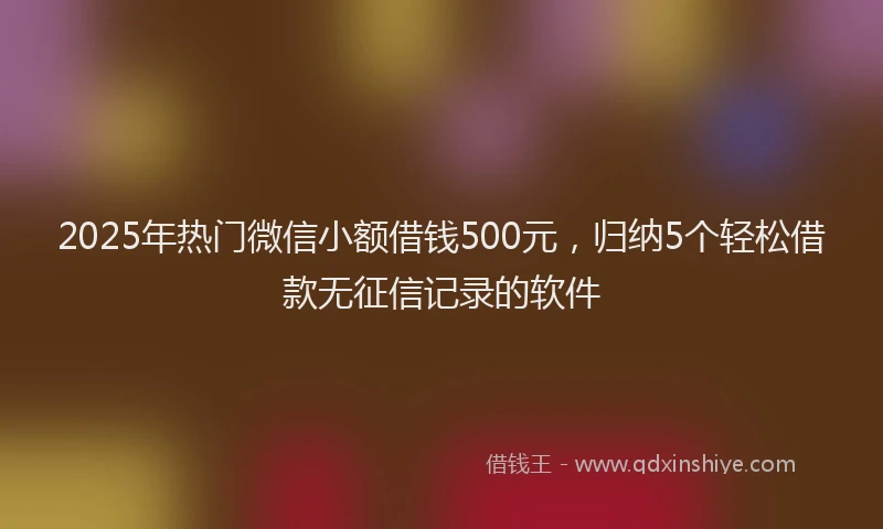 2025年热门微信小额借钱500元，归纳5个轻松借款无征信记录的软件