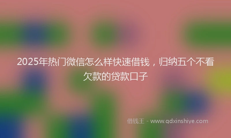2025年热门微信怎么样快速借钱，归纳五个不看欠款的贷款口子