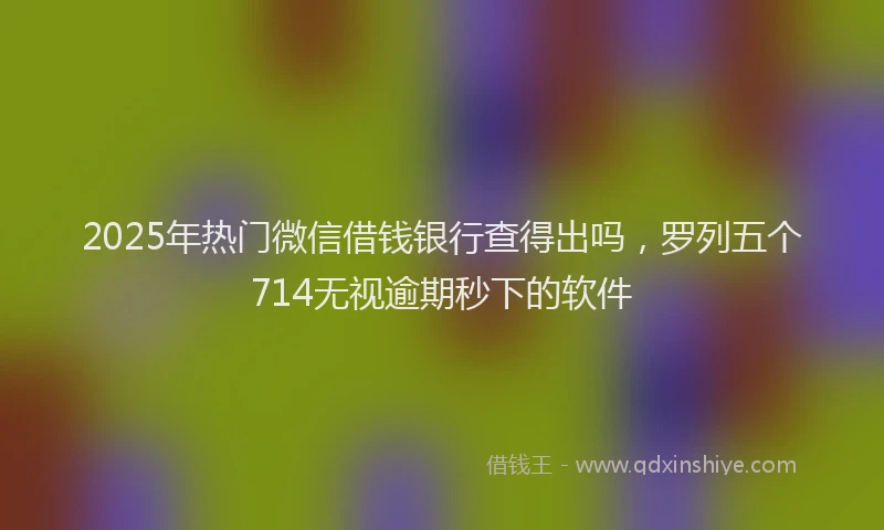 2025年热门微信借钱银行查得出吗，罗列五个714无视逾期秒下的软件