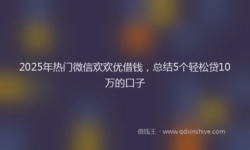 2025年热门微信欢欢优借钱，总结5个轻松贷10万的口子
