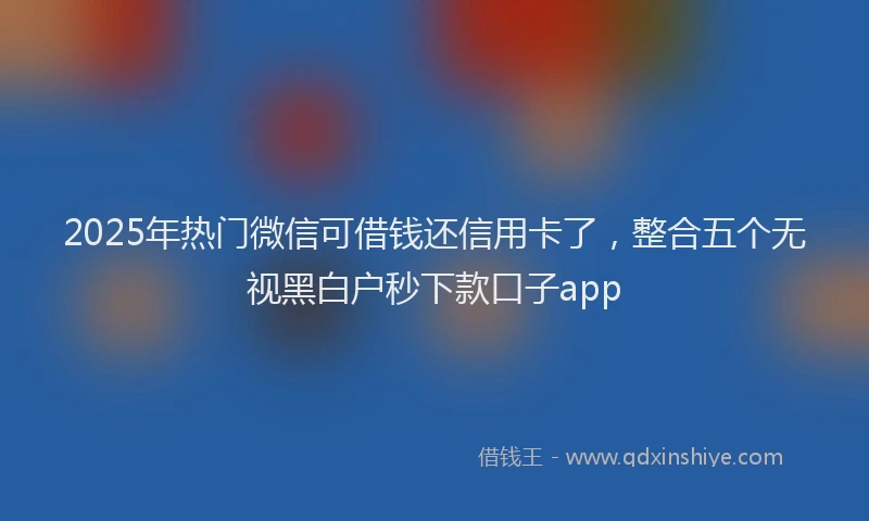2025年热门微信可借钱还信用卡了，整合五个无视黑白户秒下款口子app