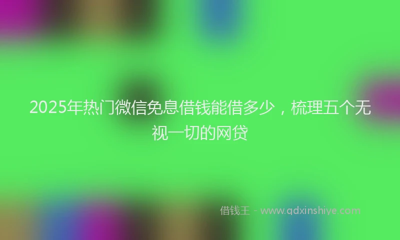 2025年热门微信免息借钱能借多少，梳理五个无视一切的网贷