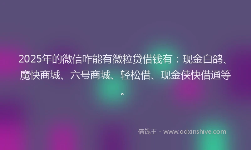 2025年的微信咋能有微粒贷借钱有：现金白鸽、魔快商城、六号商城、轻松借、现金侠快借通等。