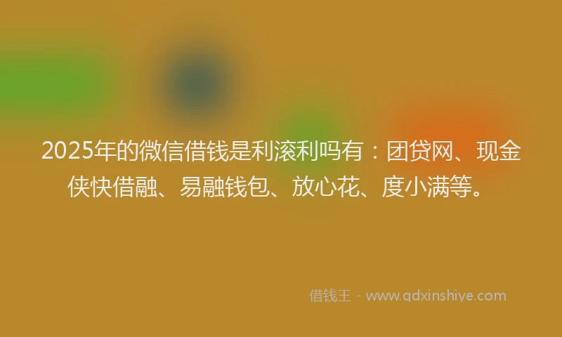 2025年的微信借钱是利滚利吗有：团贷网、现金侠快借融、易融钱包、放心花、度小满等。
