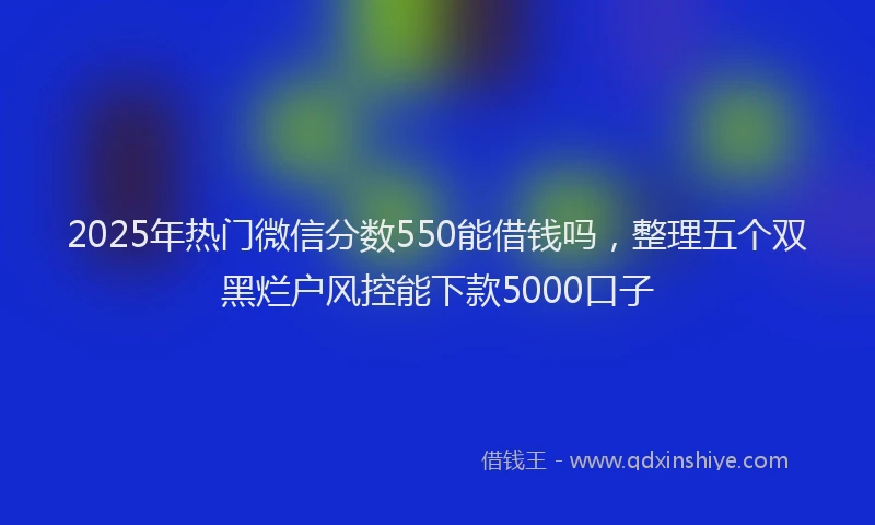 2025年热门微信分数550能借钱吗，整理五个双黑烂户风控能下款5000口子
