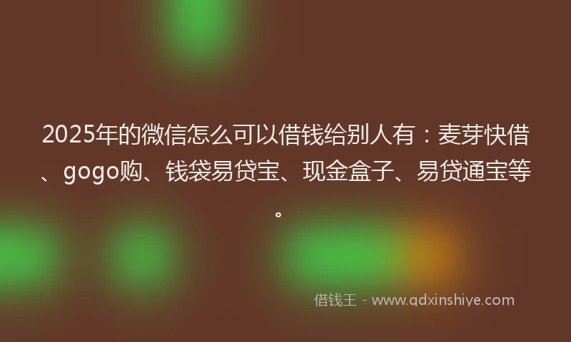 2025年的微信怎么可以借钱给别人有：麦芽快借、gogo购、钱袋易贷宝、现金盒子、易贷通宝等。