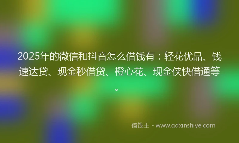 2025年的微信和抖音怎么借钱有：轻花优品、钱速达贷、现金秒借贷、橙心花、现金侠快借通等。