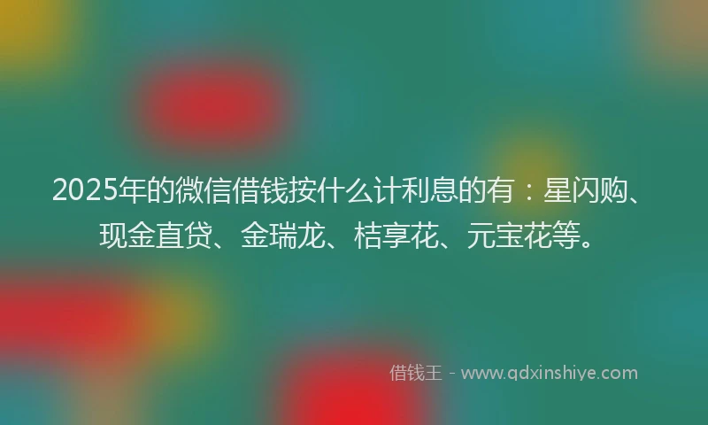 2025年的微信借钱按什么计利息的有：星闪购、现金直贷、金瑞龙、桔享花、元宝花等。
