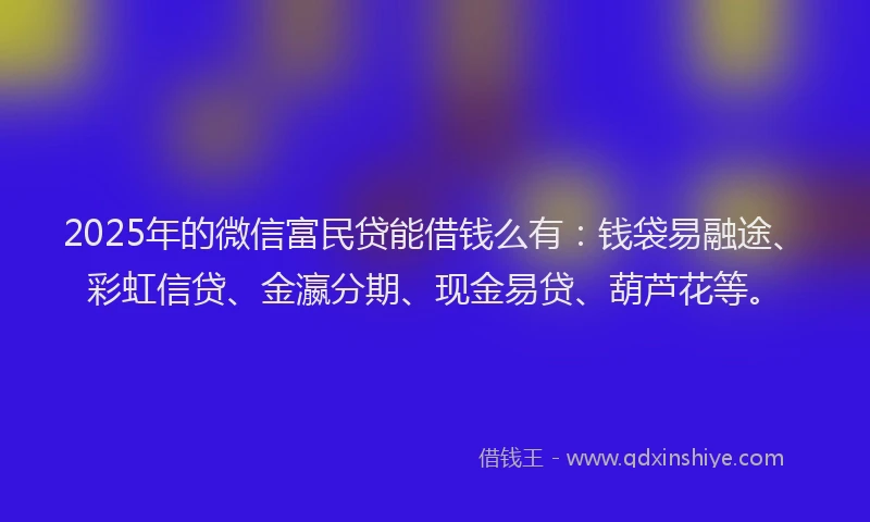 2025年的微信富民贷能借钱么有：钱袋易融途、彩虹信贷、金瀛分期、现金易贷、葫芦花等。