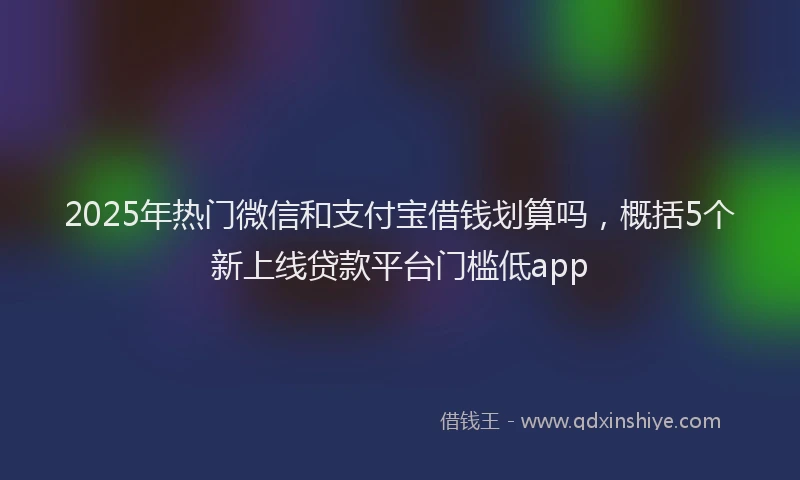 2025年热门微信和支付宝借钱划算吗，概括5个新上线贷款平台门槛低app