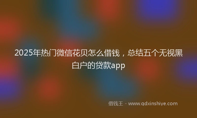 2025年热门微信花贝怎么借钱，总结五个无视黑白户的贷款app