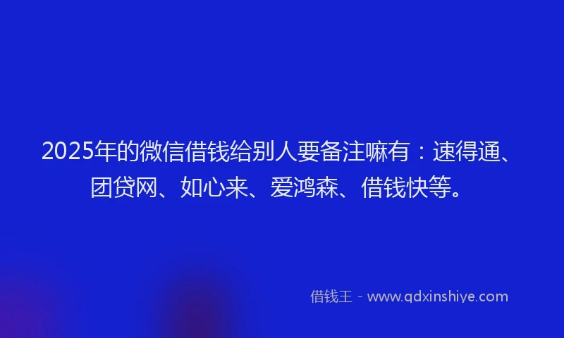 2025年的微信借钱给别人要备注嘛有：速得通、团贷网、如心来、爱鸿森、借钱快等。