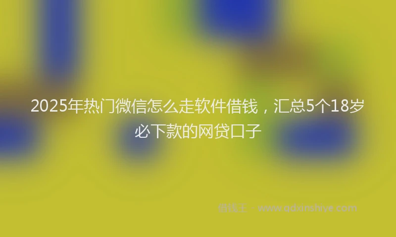2025年热门微信怎么走软件借钱，汇总5个18岁必下款的网贷口子