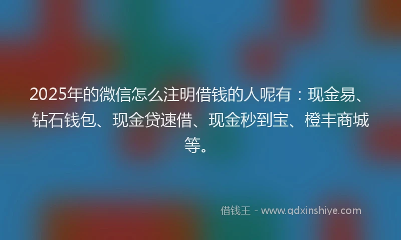 2025年的微信怎么注明借钱的人呢有：现金易、钻石钱包、现金贷速借、现金秒到宝、橙丰商城等。