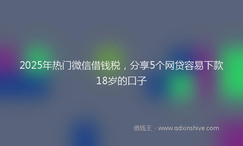 2025年热门微信借钱税，分享5个网贷容易下款18岁的口子