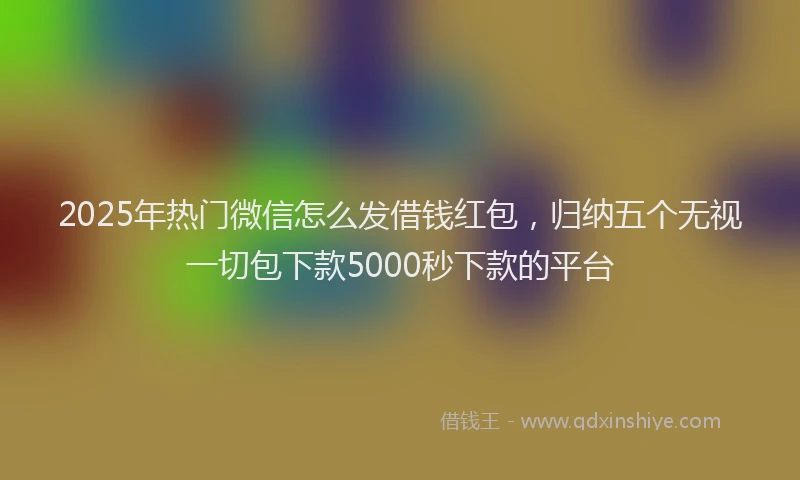 2025年热门微信怎么发借钱红包，归纳五个无视一切包下款5000秒下款的平台