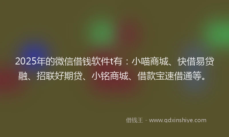2025年的微信借钱软件t有：小喵商城、快借易贷融、招联好期贷、小铭商城、借款宝速借通等。