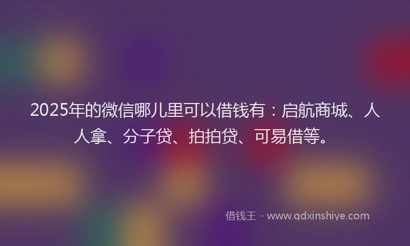 2025年的微信哪儿里可以借钱有：启航商城、人人拿、分子贷、拍拍贷、可易借等。