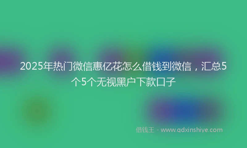 2025年热门微信惠亿花怎么借钱到微信，汇总5个5个无视黑户下款口子