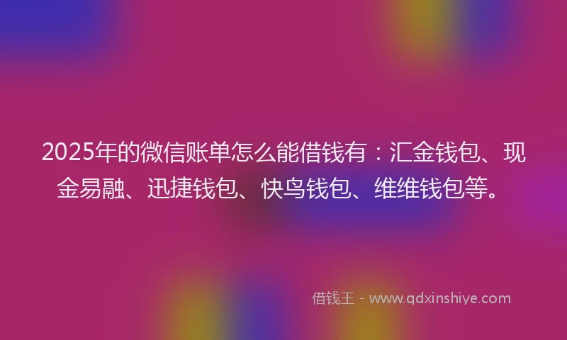 2025年的微信账单怎么能借钱有：汇金钱包、现金易融、迅捷钱包、快鸟钱包、维维钱包等。