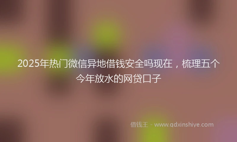 2025年热门微信异地借钱安全吗现在，梳理五个今年放水的网贷口子